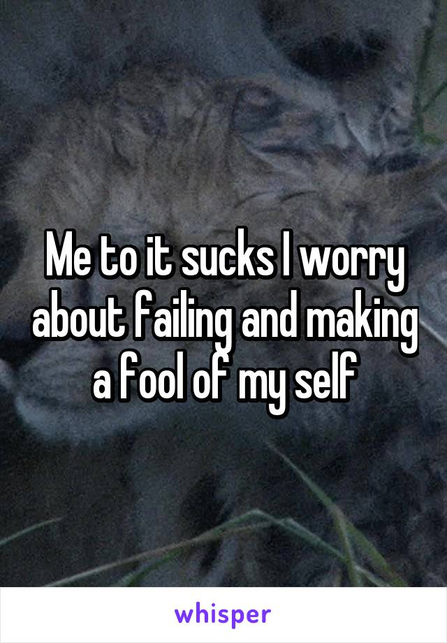 Me to it sucks I worry about failing and making a fool of my self