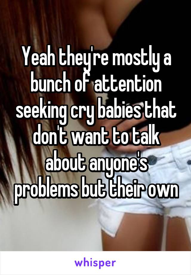 Yeah they're mostly a bunch of attention seeking cry babies that don't want to talk about anyone's problems but their own 