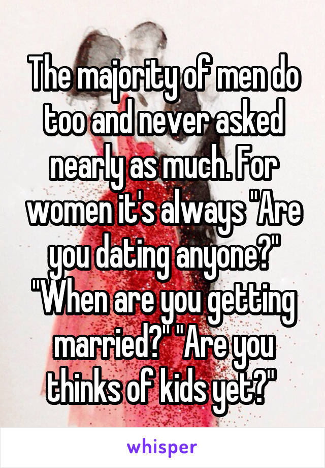 The majority of men do too and never asked nearly as much. For women it's always "Are you dating anyone?" "When are you getting married?" "Are you thinks of kids yet?" 