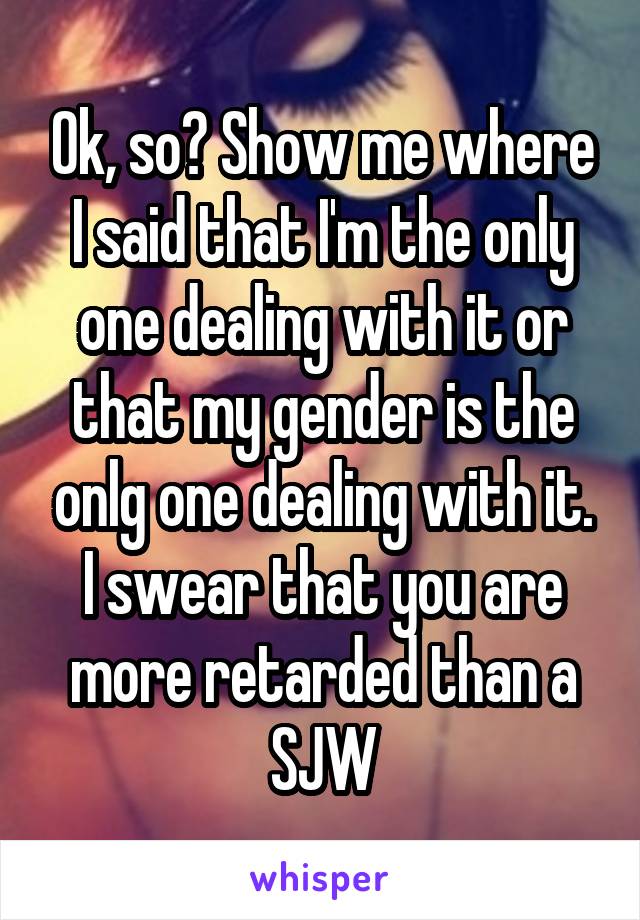 Ok, so? Show me where I said that I'm the only one dealing with it or that my gender is the onlg one dealing with it. I swear that you are more retarded than a SJW