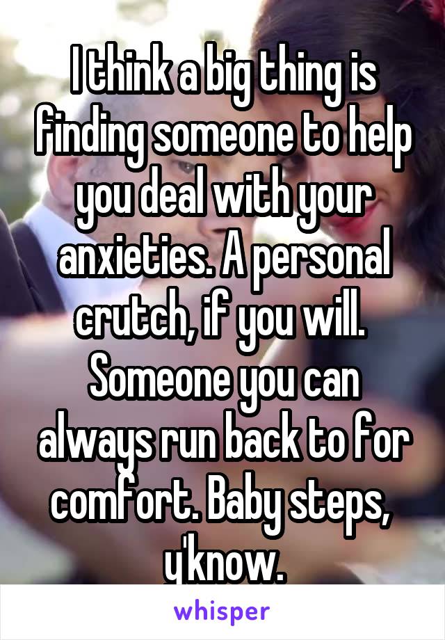 I think a big thing is finding someone to help you deal with your anxieties. A personal crutch, if you will.  Someone you can always run back to for comfort. Baby steps,  y'know.