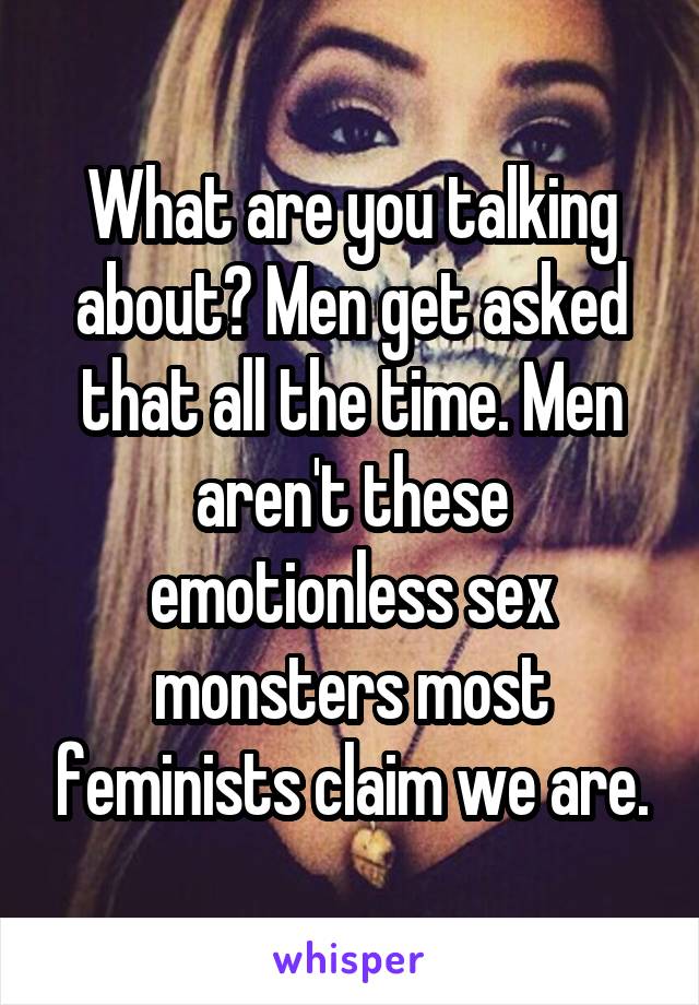 What are you talking about? Men get asked that all the time. Men aren't these emotionless sex monsters most feminists claim we are.