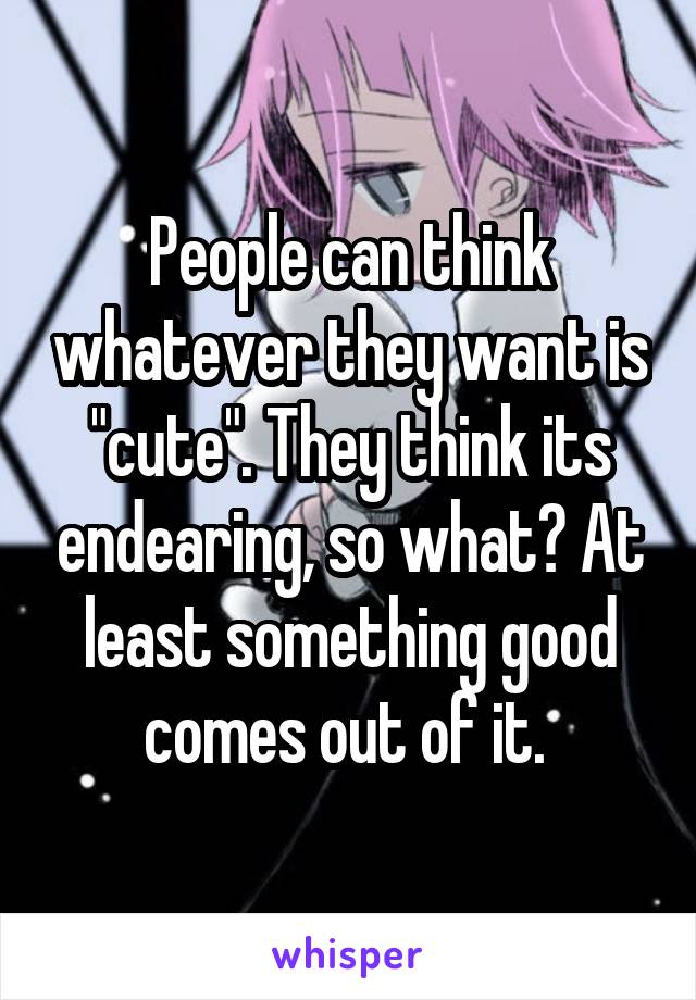 People can think whatever they want is "cute". They think its endearing, so what? At least something good comes out of it. 