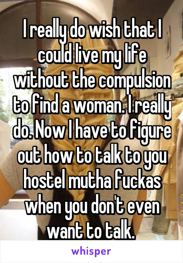 I really do wish that I could live my life without the compulsion to find a woman. I really do. Now I have to figure out how to talk to you hostel mutha fuckas when you don't even want to talk. 