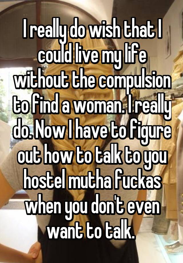 I really do wish that I could live my life without the compulsion to find a woman. I really do. Now I have to figure out how to talk to you hostel mutha fuckas when you don't even want to talk. 