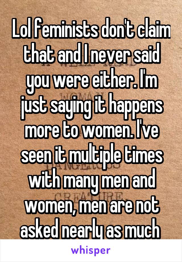 Lol feminists don't claim that and I never said you were either. I'm just saying it happens more to women. I've seen it multiple times with many men and women, men are not asked nearly as much 