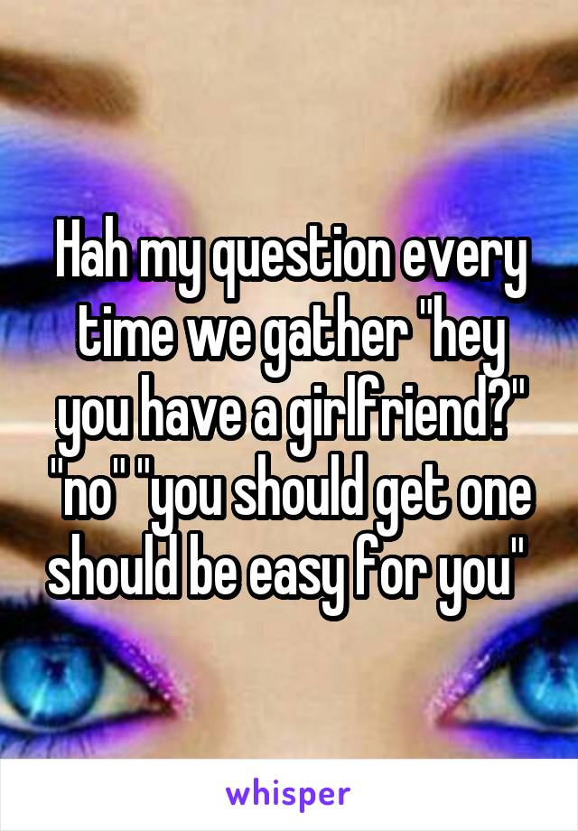 Hah my question every time we gather "hey you have a girlfriend?" "no" "you should get one should be easy for you" 