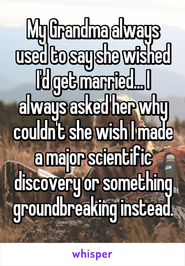 My Grandma always used to say she wished I'd get married... I always asked her why couldn't she wish I made a major scientific discovery or something groundbreaking instead. 