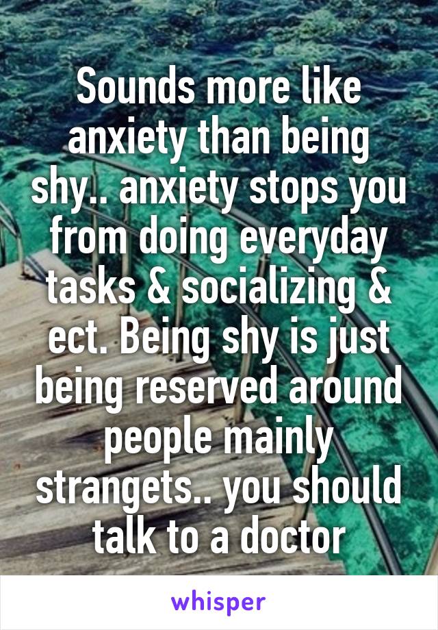 Sounds more like anxiety than being shy.. anxiety stops you from doing everyday tasks & socializing & ect. Being shy is just being reserved around people mainly strangets.. you should talk to a doctor