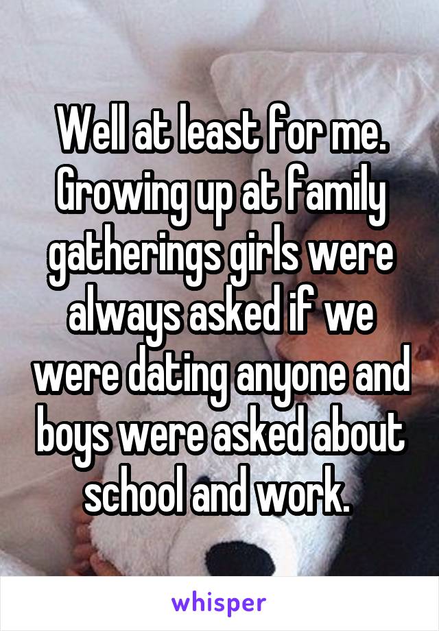 Well at least for me. Growing up at family gatherings girls were always asked if we were dating anyone and boys were asked about school and work. 