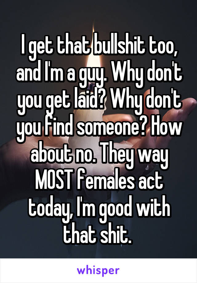 I get that bullshit too, and I'm a guy. Why don't you get laid? Why don't you find someone? How about no. They way MOST females act today, I'm good with that shit. 