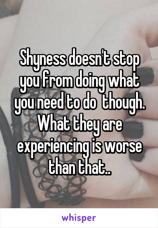 Shyness doesn't stop you from doing what you need to do  though. What they are experiencing is worse than that..