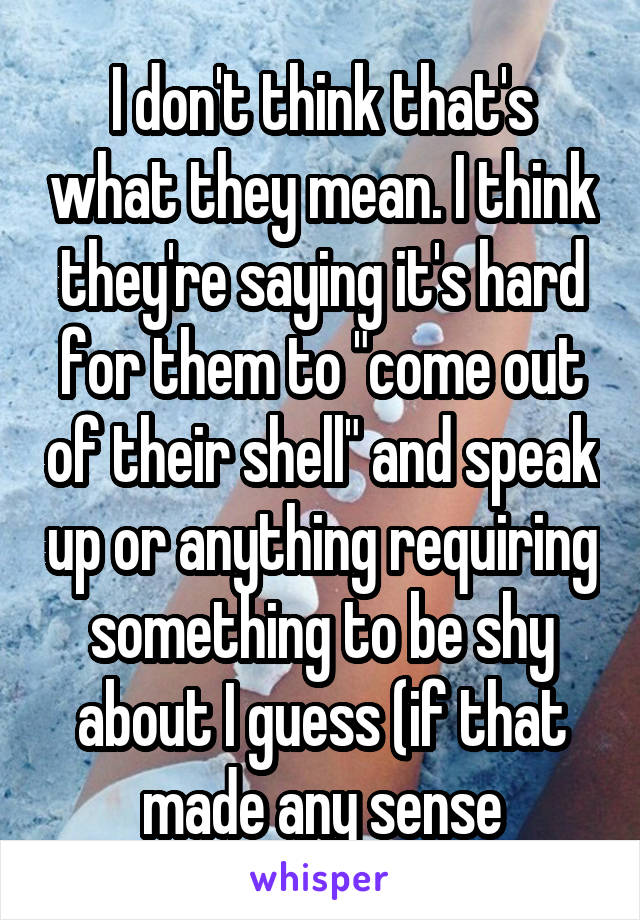 I don't think that's what they mean. I think they're saying it's hard for them to "come out of their shell" and speak up or anything requiring something to be shy about I guess (if that made any sense