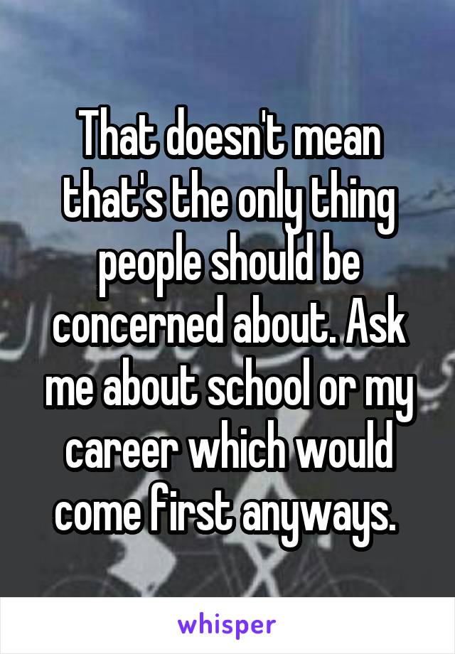 That doesn't mean that's the only thing people should be concerned about. Ask me about school or my career which would come first anyways. 