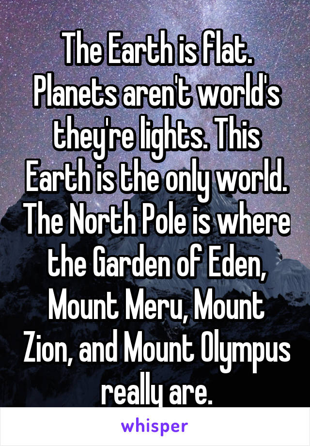 The Earth is flat. Planets aren't world's they're lights. This Earth is the only world. The North Pole is where the Garden of Eden, Mount Meru, Mount Zion, and Mount Olympus really are.