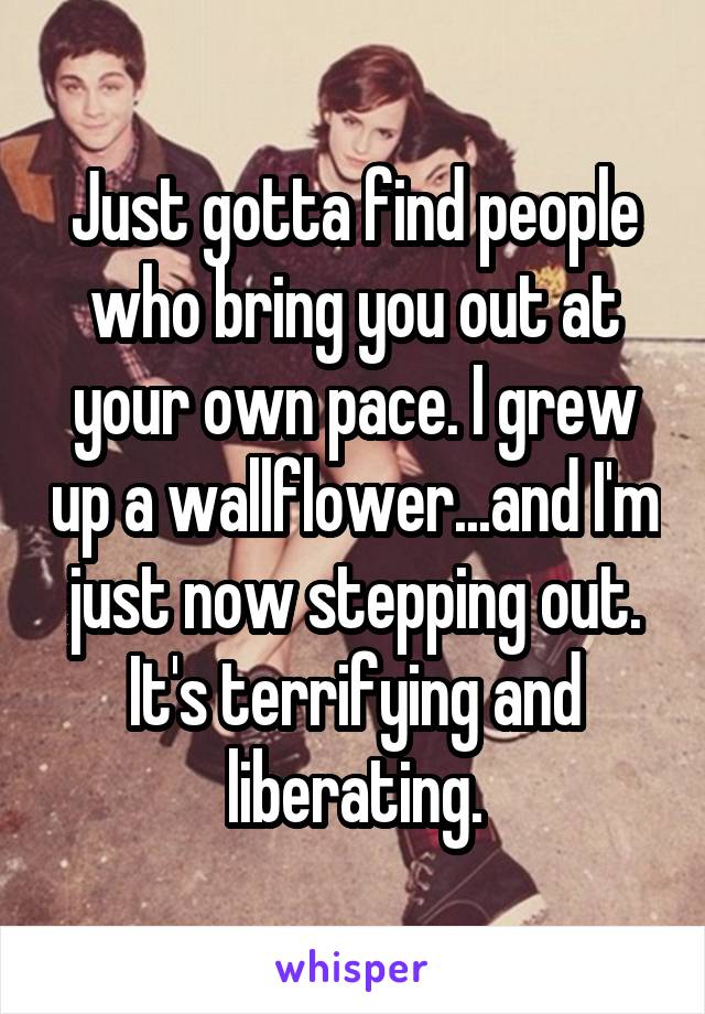 Just gotta find people who bring you out at your own pace. I grew up a wallflower...and I'm just now stepping out. It's terrifying and liberating.