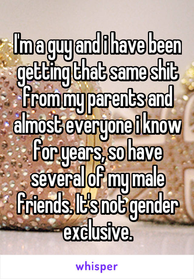 I'm a guy and i have been getting that same shit from my parents and almost everyone i know for years, so have several of my male friends. It's not gender exclusive.