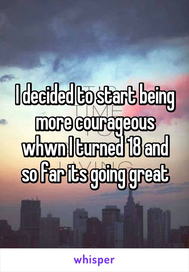 I decided to start being more courageous whwn I turned 18 and so far its going great