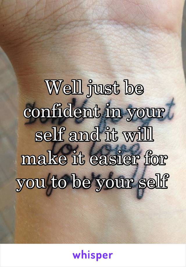 Well just be confident in your self and it will make it easier for you to be your self 