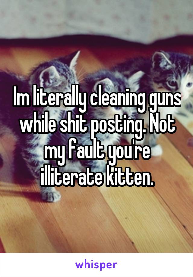 Im literally cleaning guns while shit posting. Not my fault you're illiterate kitten.