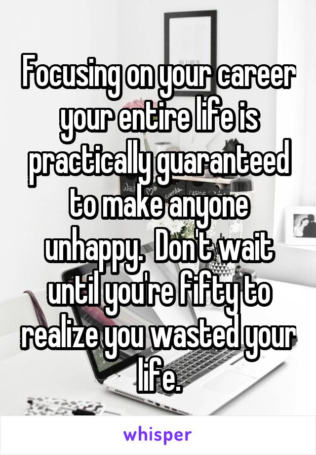 Focusing on your career your entire life is practically guaranteed to make anyone unhappy.  Don't wait until you're fifty to realize you wasted your life.