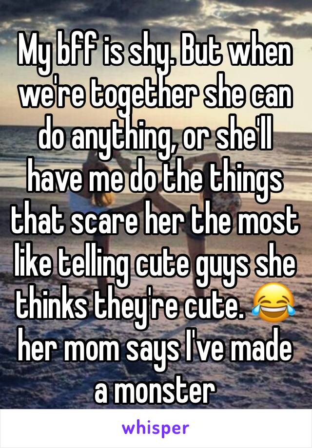 My bff is shy. But when we're together she can do anything, or she'll have me do the things that scare her the most like telling cute guys she thinks they're cute. 😂 her mom says I've made a monster 