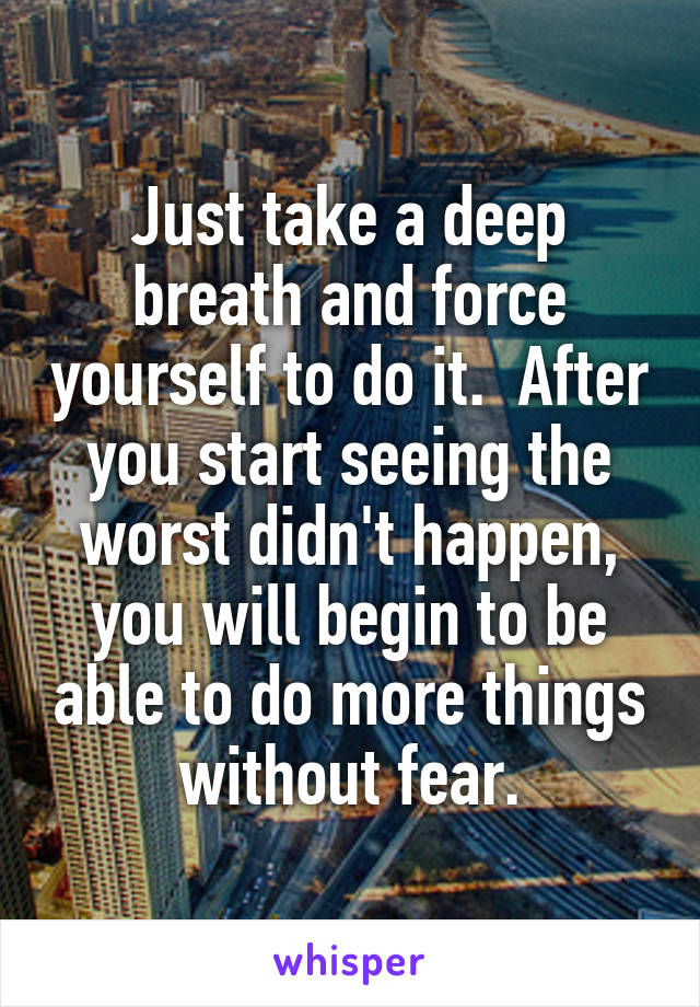 Just take a deep breath and force yourself to do it.  After you start seeing the worst didn't happen, you will begin to be able to do more things without fear.