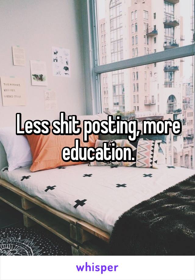 Less shit posting, more education.