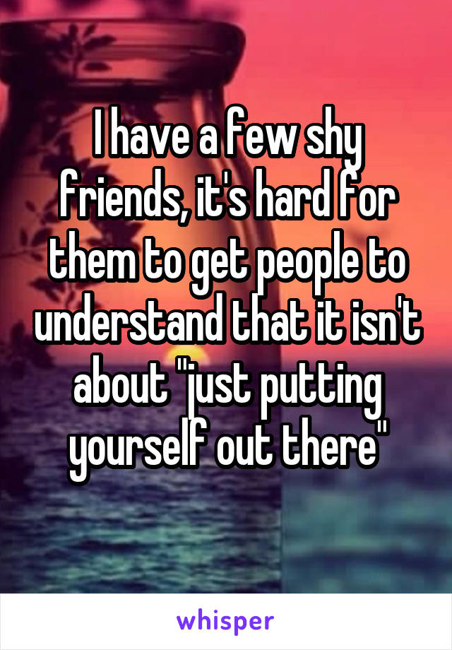 I have a few shy friends, it's hard for them to get people to understand that it isn't about "just putting yourself out there"
