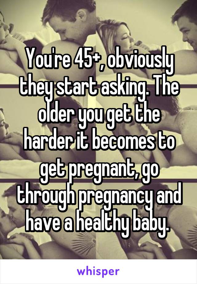 You're 45+, obviously they start asking. The older you get the harder it becomes to get pregnant, go through pregnancy and have a healthy baby. 