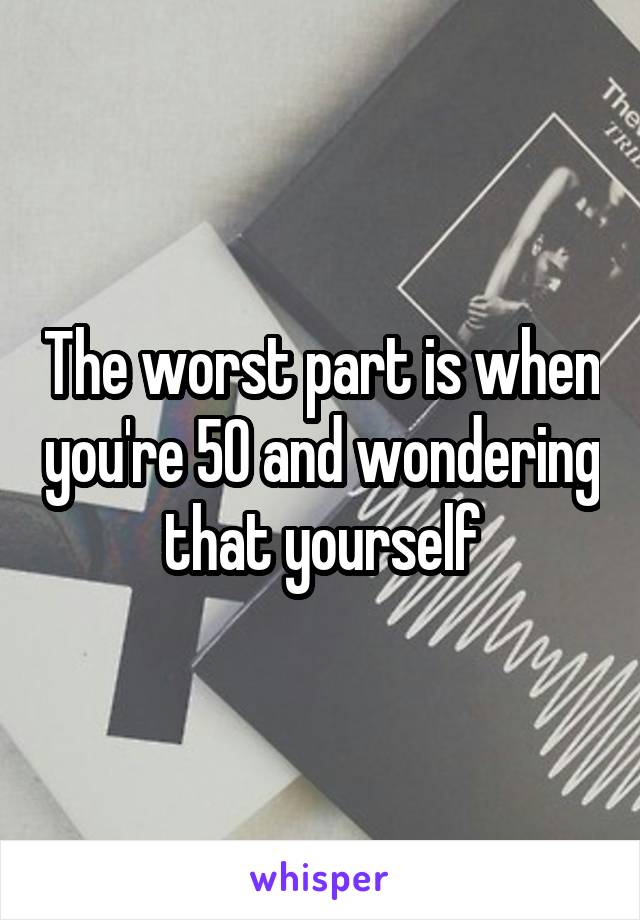 The worst part is when you're 50 and wondering that yourself