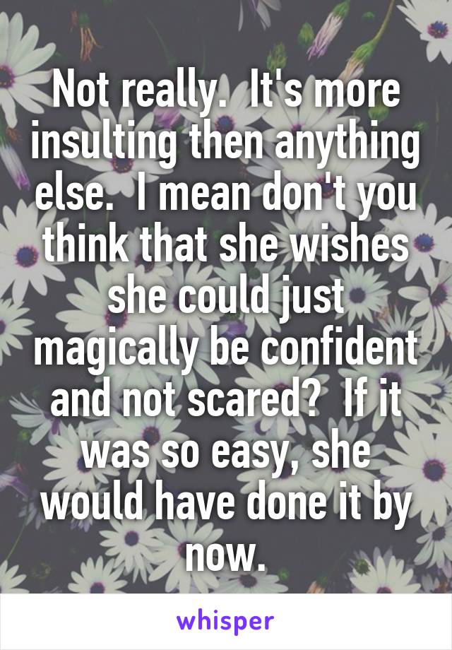 Not really.  It's more insulting then anything else.  I mean don't you think that she wishes she could just magically be confident and not scared?  If it was so easy, she would have done it by now.