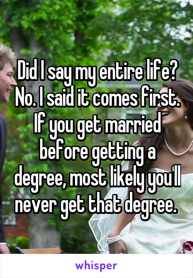 Did I say my entire life? No. I said it comes first. If you get married before getting a degree, most likely you'll never get that degree. 