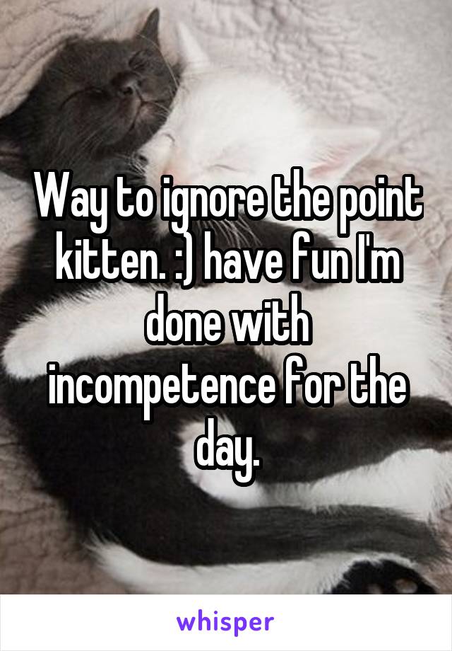 Way to ignore the point kitten. :) have fun I'm done with incompetence for the day.