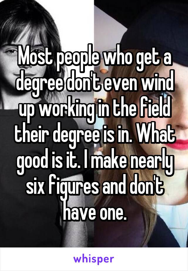 Most people who get a degree don't even wind up working in the field their degree is in. What good is it. I make nearly six figures and don't have one.