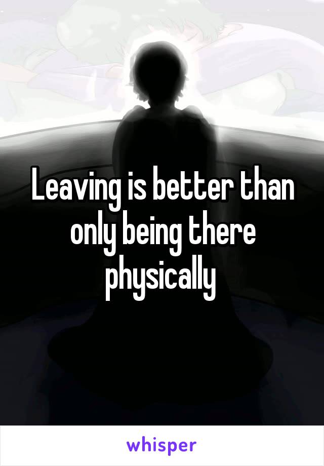 Leaving is better than only being there physically 