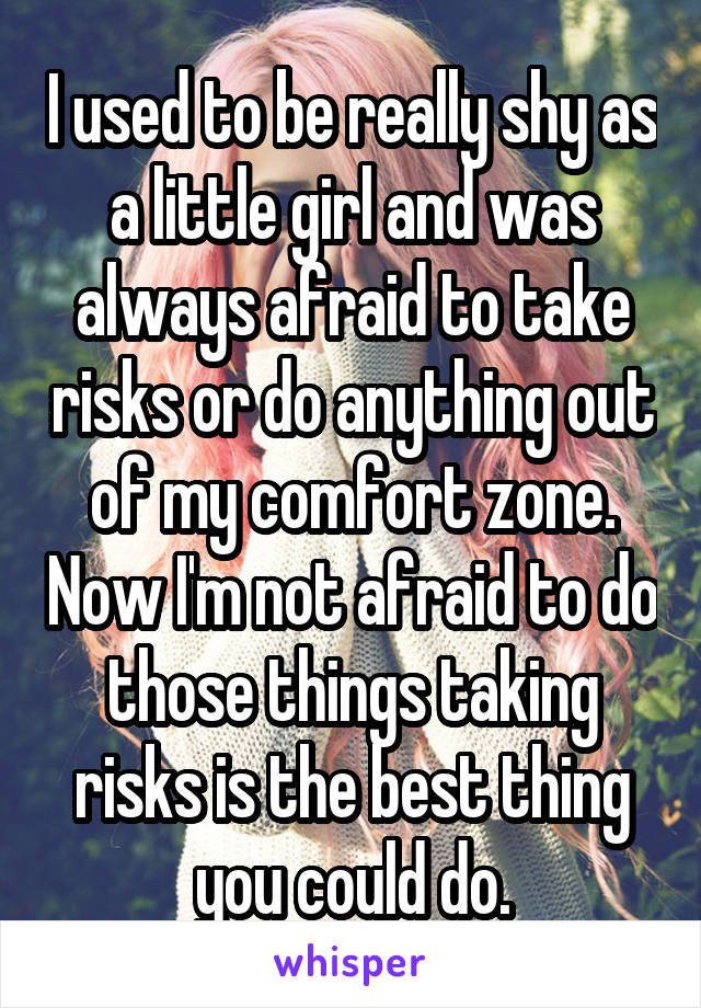 I used to be really shy as a little girl and was always afraid to take risks or do anything out of my comfort zone. Now I'm not afraid to do those things taking risks is the best thing you could do.