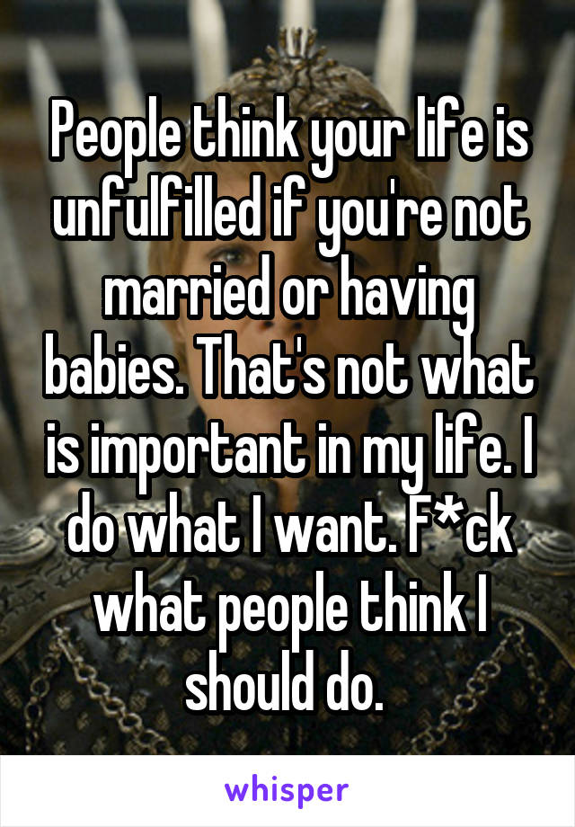 People think your life is unfulfilled if you're not married or having babies. That's not what is important in my life. I do what I want. F*ck what people think I should do. 