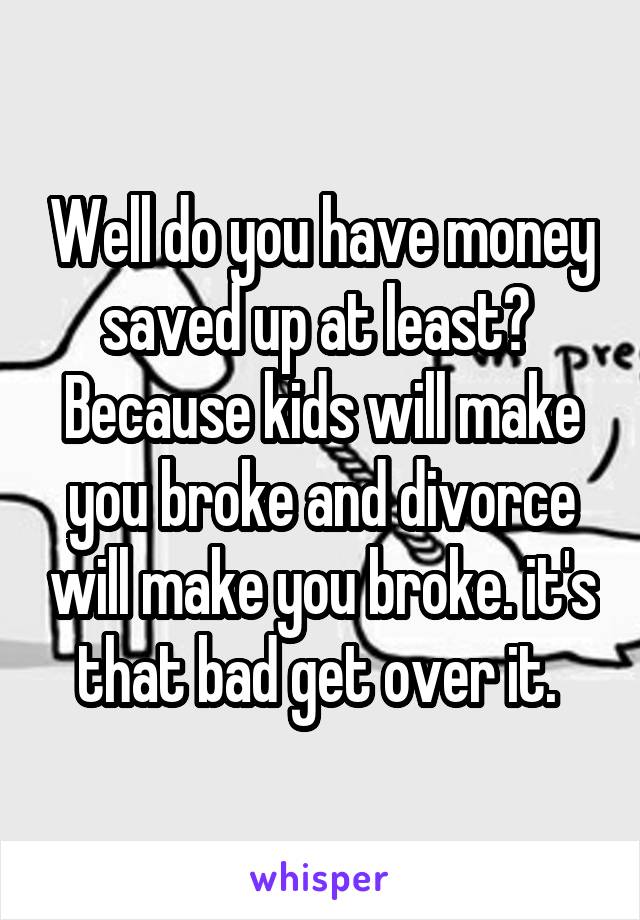 Well do you have money saved up at least?  Because kids will make you broke and divorce will make you broke. it's that bad get over it. 