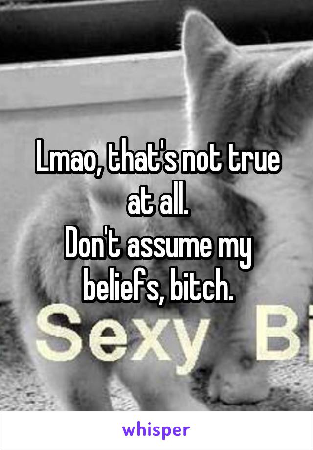 Lmao, that's not true at all.
Don't assume my beliefs, bitch.