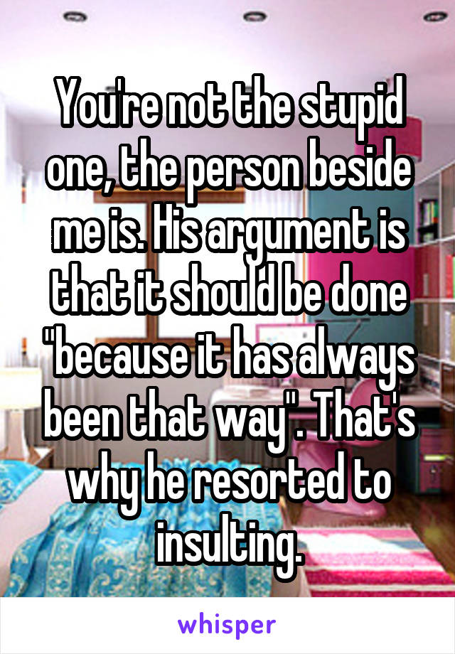 You're not the stupid one, the person beside me is. His argument is that it should be done "because it has always been that way". That's why he resorted to insulting.