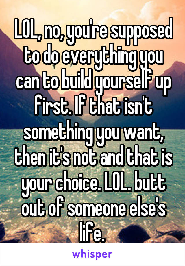 LOL, no, you're supposed to do everything you can to build yourself up first. If that isn't something you want, then it's not and that is your choice. LOL. butt out of someone else's life. 