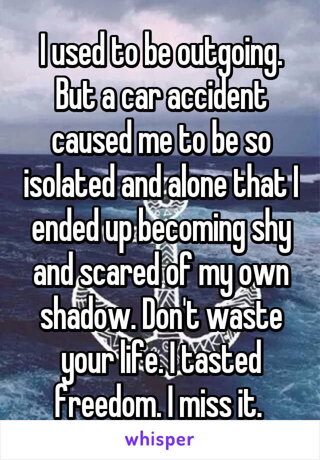 I used to be outgoing. But a car accident caused me to be so isolated and alone that I ended up becoming shy and scared of my own shadow. Don't waste your life. I tasted freedom. I miss it. 