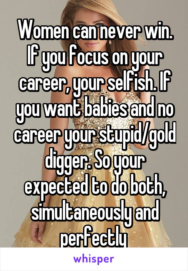 Women can never win. If you focus on your career, your selfish. If you want babies and no career your stupid/gold digger. So your expected to do both, simultaneously and perfectly 