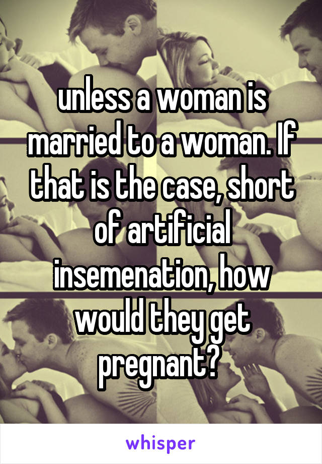 unless a woman is married to a woman. If that is the case, short of artificial insemenation, how would they get pregnant? 