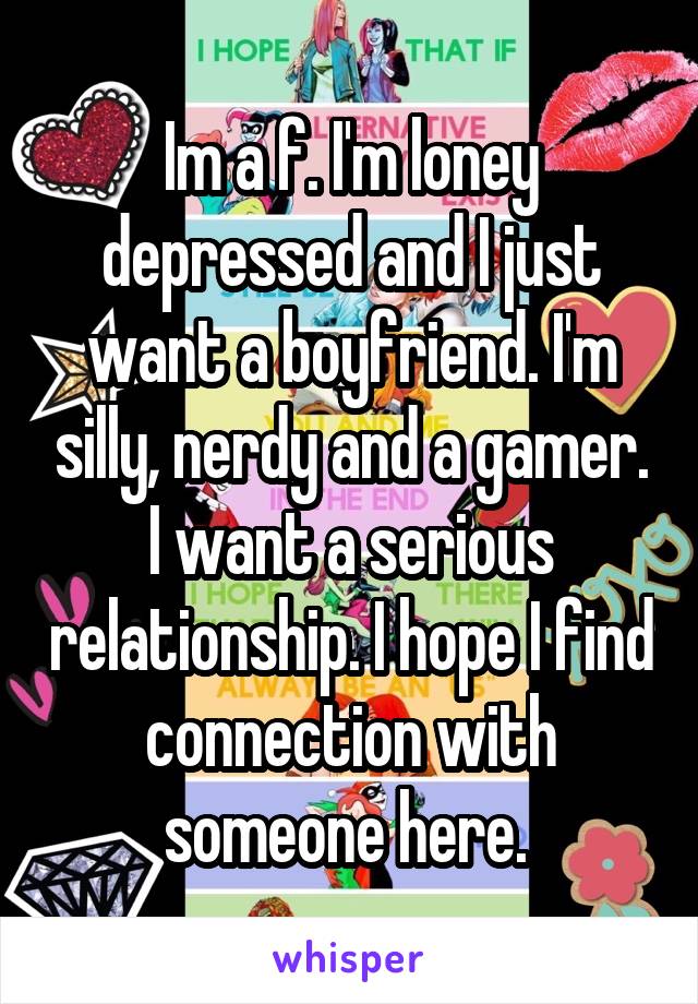 Im a f. I'm loney depressed and I just want a boyfriend. I'm silly, nerdy and a gamer. I want a serious relationship. I hope I find connection with someone here. 