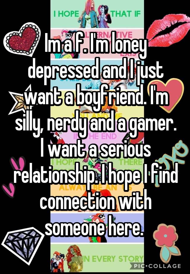 Im a f. I'm loney depressed and I just want a boyfriend. I'm silly, nerdy and a gamer. I want a serious relationship. I hope I find connection with someone here. 