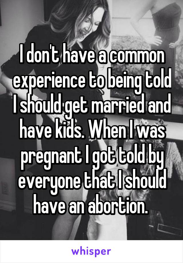 I don't have a common experience to being told I should get married and have kids. When I was pregnant I got told by everyone that I should have an abortion. 