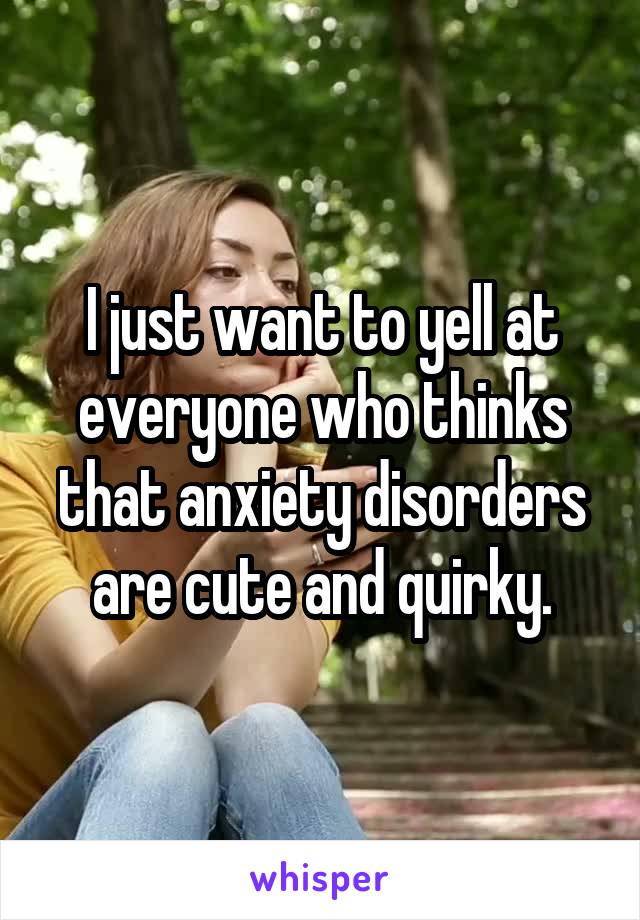 I just want to yell at everyone who thinks that anxiety disorders are cute and quirky.