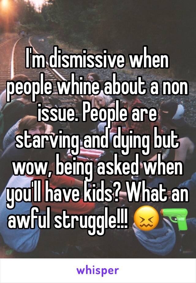 I'm dismissive when people whine about a non issue. People are starving and dying but wow, being asked when you'll have kids? What an awful struggle!!! 😖🔫